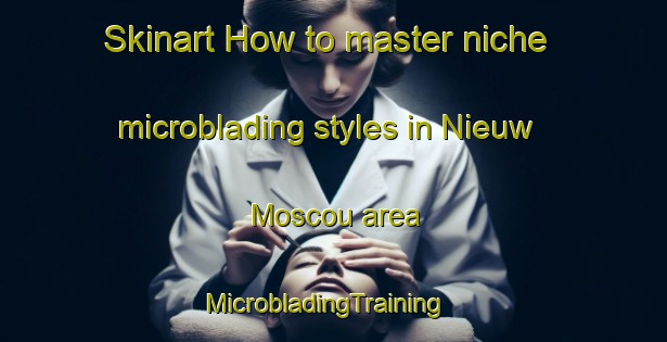 Skinart How to master niche microblading styles in Nieuw Moscou area | MicrobladingTraining | MicrobladingClasses | SkinartTraining-Netherlands