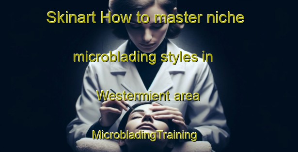 Skinart How to master niche microblading styles in Westermient area | MicrobladingTraining | MicrobladingClasses | SkinartTraining-Netherlands
