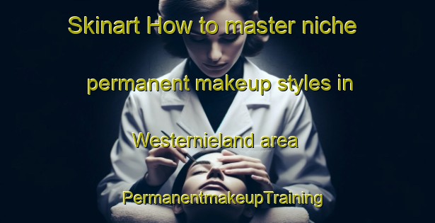Skinart How to master niche permanent makeup styles in Westernieland area | PermanentmakeupTraining | PermanentmakeupClasses | SkinartTraining-Netherlands